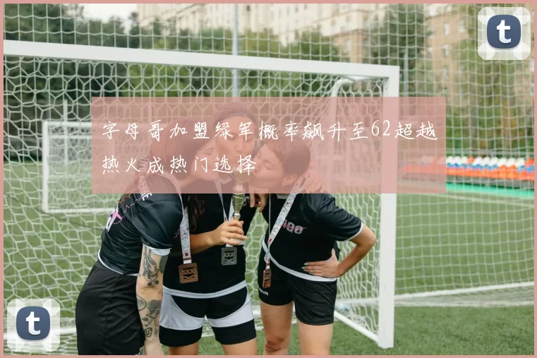 字母哥加盟绿军概率飙升至62超越热火成热门选择