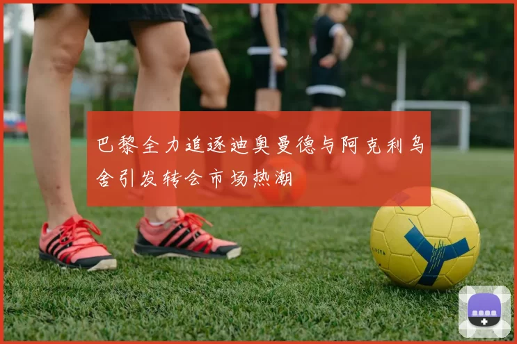 巴黎全力追逐迪奥曼德与阿克利乌舍引发转会市场热潮
